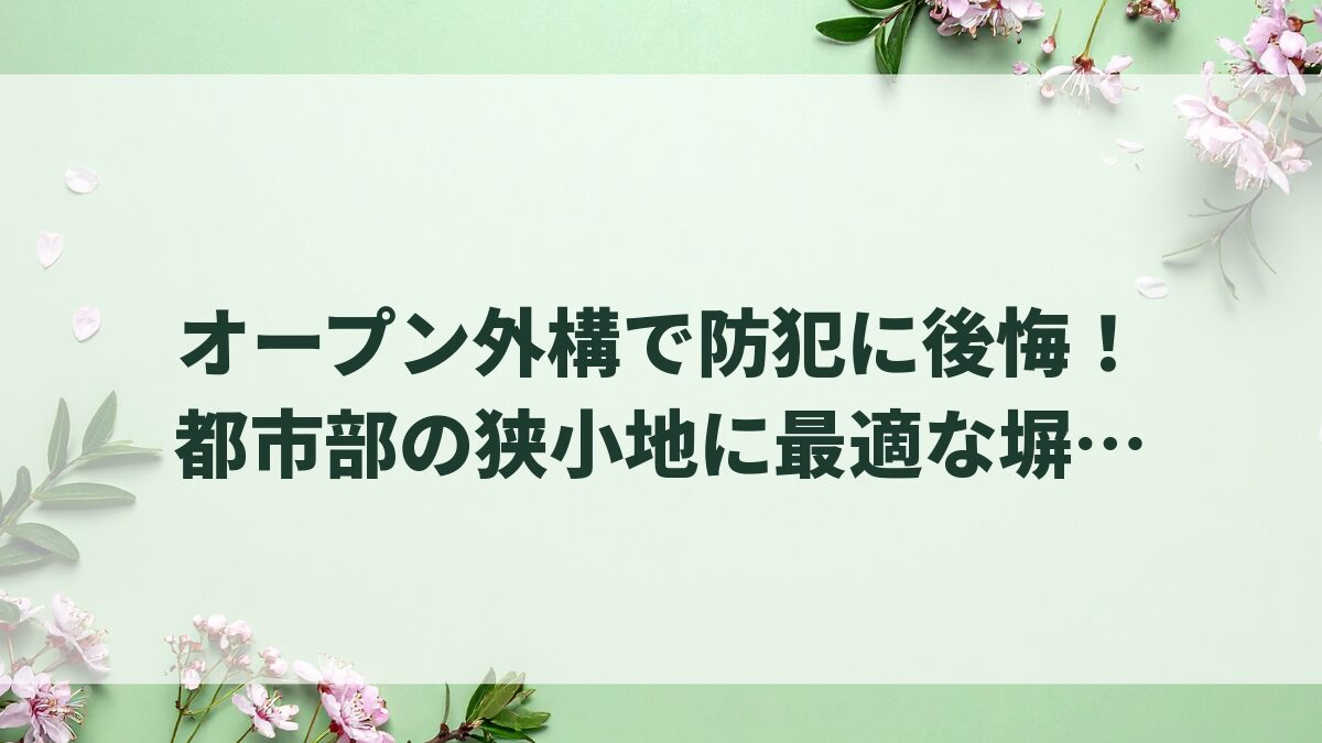 オープン外構で防犯に後悔！都市部の狭小地に最適な塀と外構選び